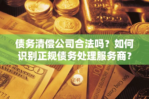 武汉债务清偿公司合法吗？如何识别正规债务处理服务商？