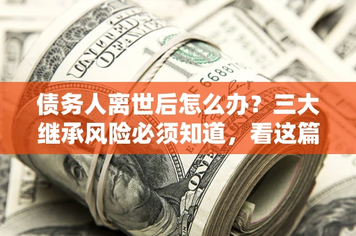 武汉债务人离世后怎么办？三大继承风险必须知道，看这篇就够了